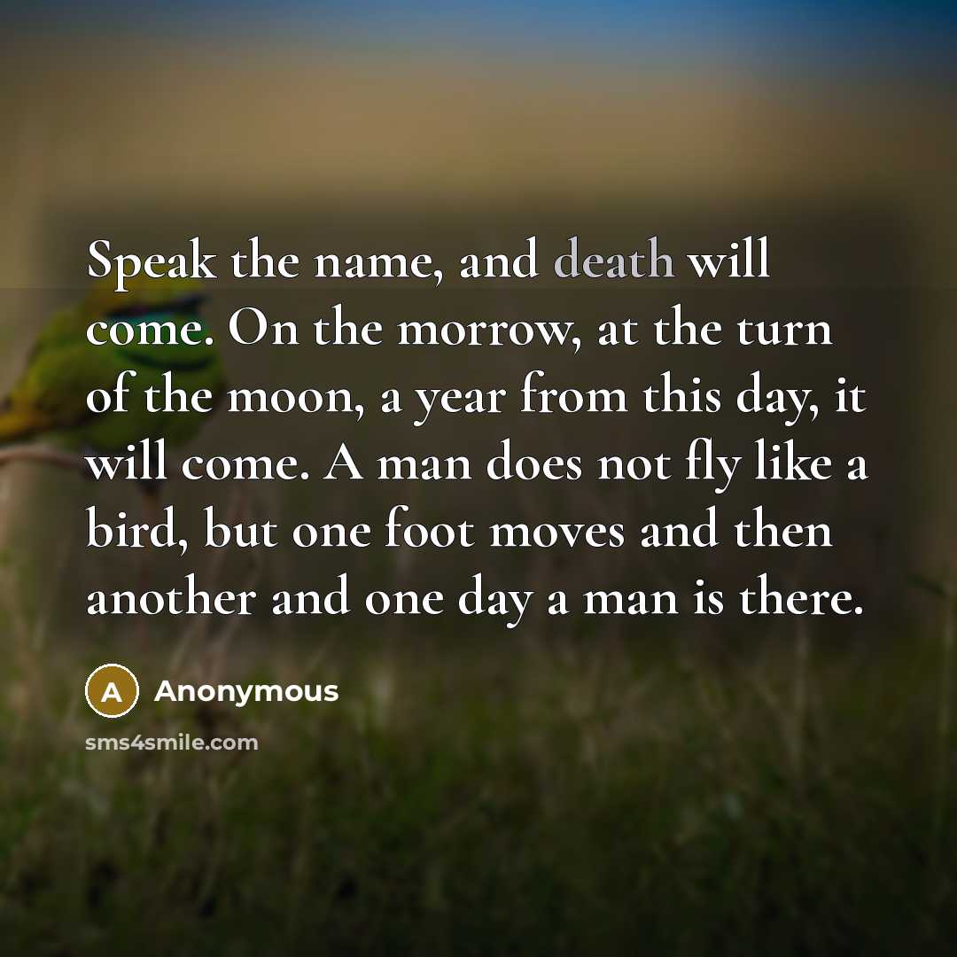 “Speak the name, and death will come. On the morrow, at the turn of the moon, a year from this day, it will come. A man does not fly like a bird, but one foot moves and then another and one day a man is there.” quote by Anonymous