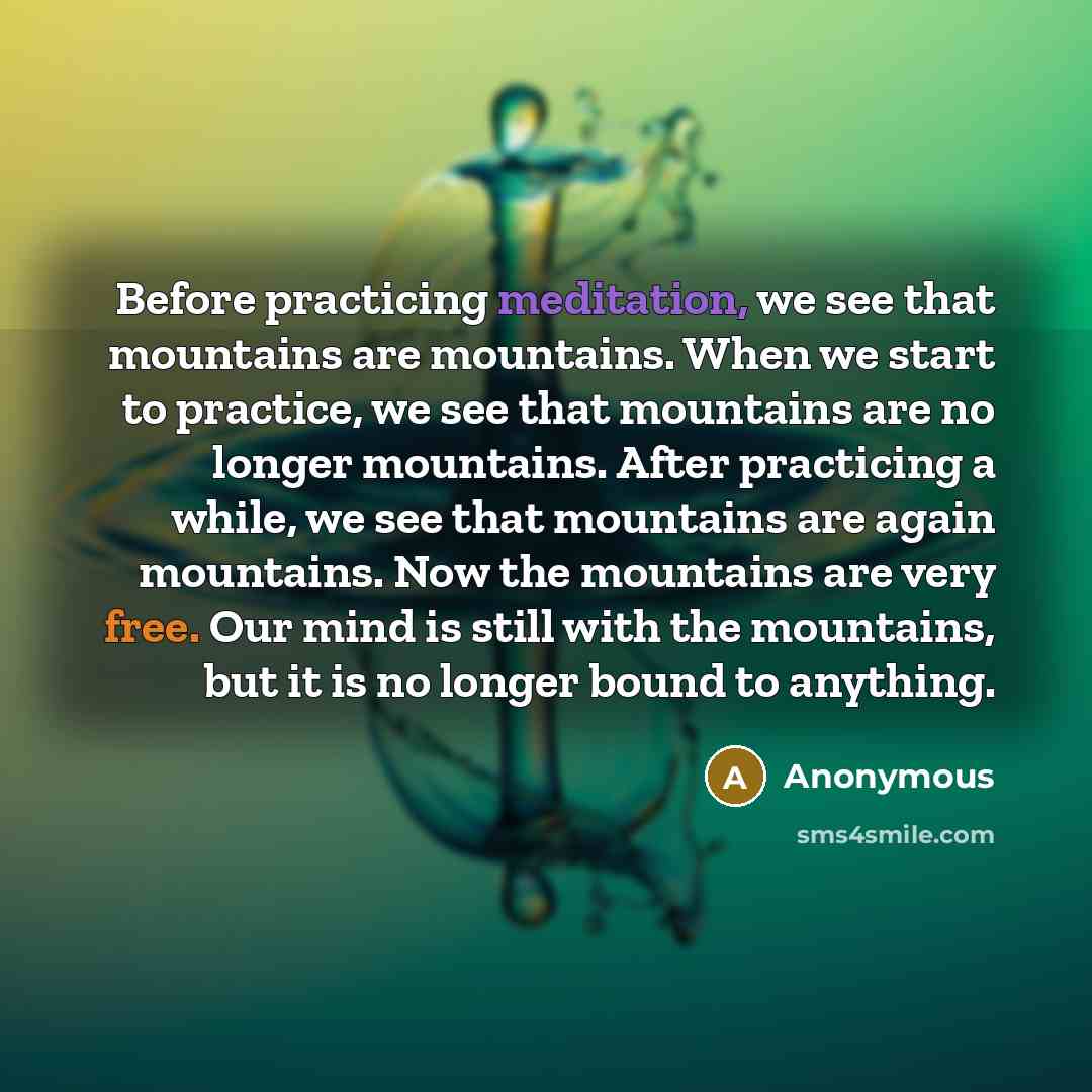 “Before practicing meditation, we see that mountains are mountains. When we start to practice, we see that mountains are no longer mountains. After practicing a while, we see that mountains are again mountains. Now the mountains are very free. Our mind is still with the mountains, but it is no…” quote by Anonymous