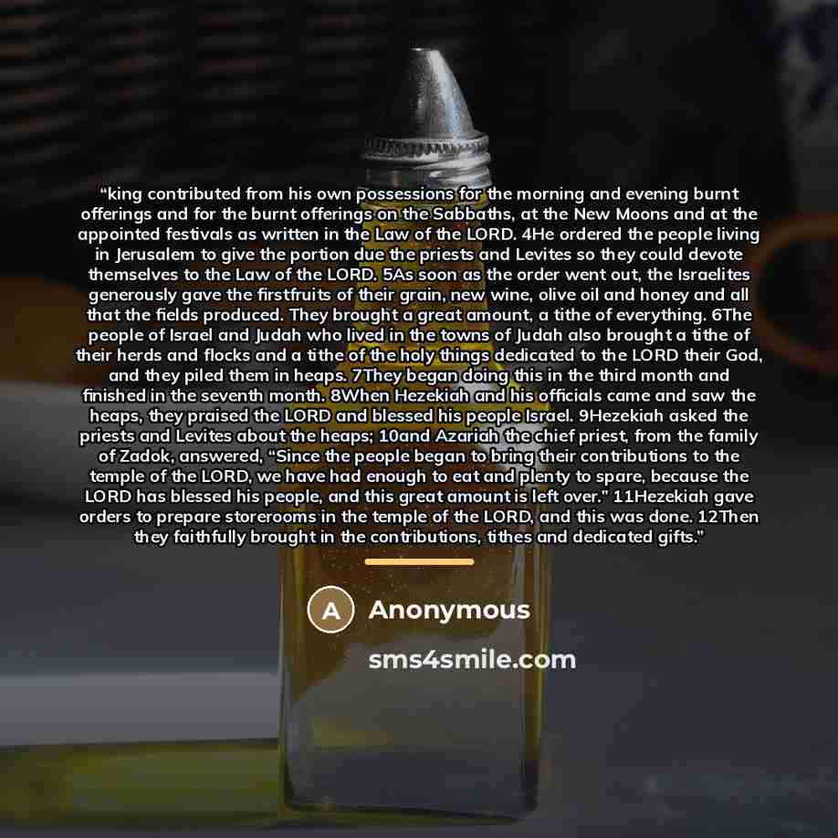 “king contributed from his own possessions for the morning and evening burnt offerings and for the burnt offerings on the Sabbaths, at the New Moons and at the appointed festivals as written in the Law of the LORD. 4He ordered the people living in Jerusalem to give the portion due the priests and…” quote by Anonymous