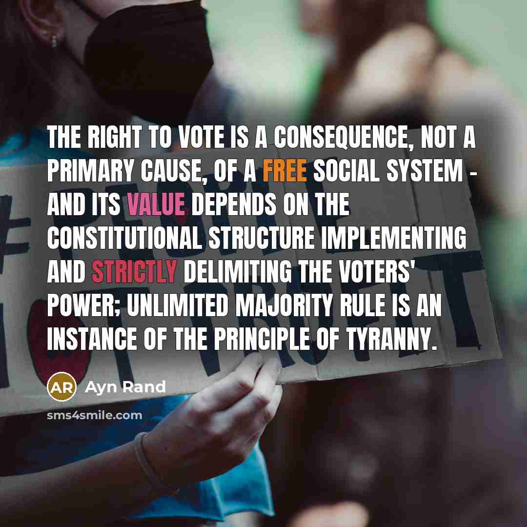 “The right to vote is a consequence, not a primary cause, of a free social system - and its value depends on the constitutional structure implementing and strictly delimiting the voters' power; unlimited majority rule is an instance of the principle of tyranny.” quote by Ayn Rand