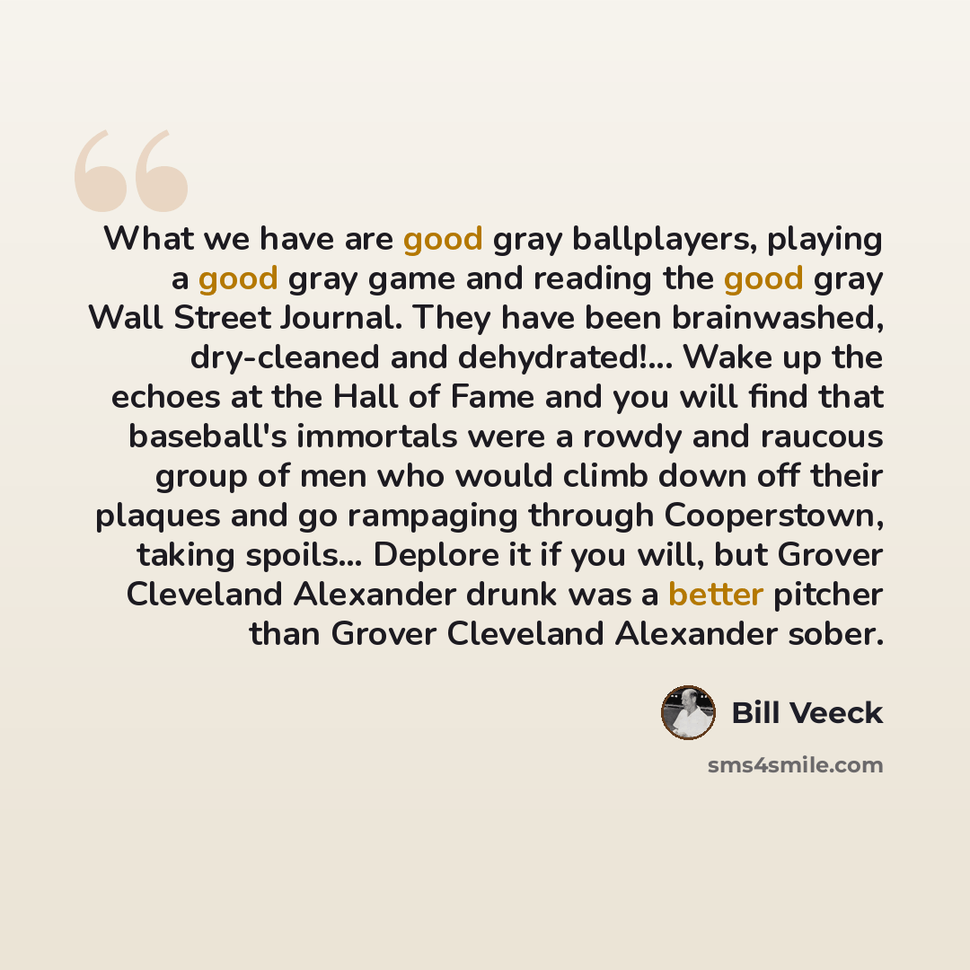 “What we have are good gray ballplayers, playing a good gray game and reading the good gray Wall Street Journal. They have been brainwashed, dry-cleaned and dehydrated!... Wake up the echoes at the Hall of Fame and you will find that baseball's immortals were a rowdy and raucous group of men who…” quote by Bill Veeck
