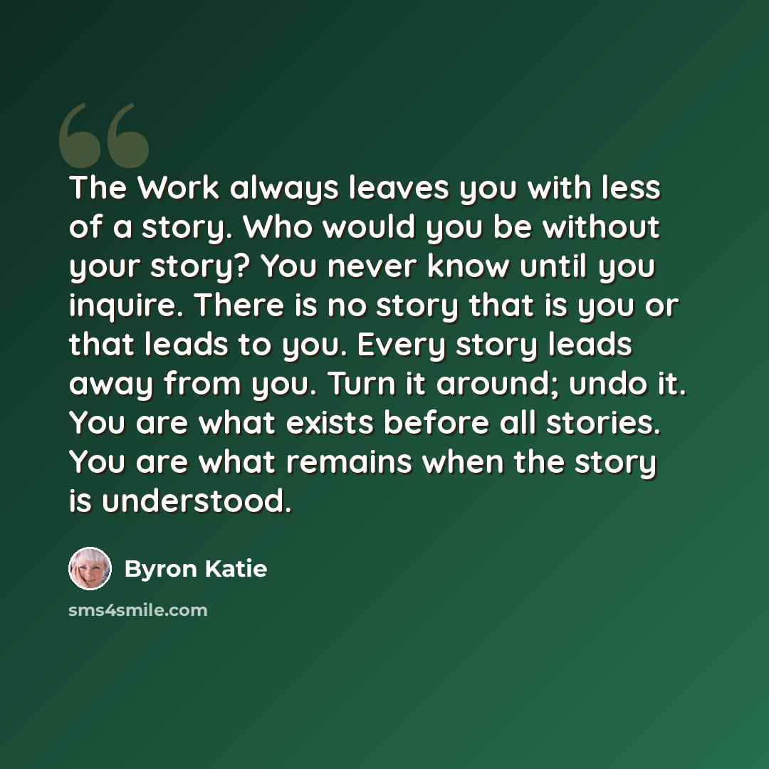 “The Work always leaves you with less of a story. Who would you be without your story? You never know until you inquire. There is no story that is you or that leads to you. Every story leads away from you. Turn it around; undo it. You are what exists before all stories. You are what remains when…” quote by Byron Katie