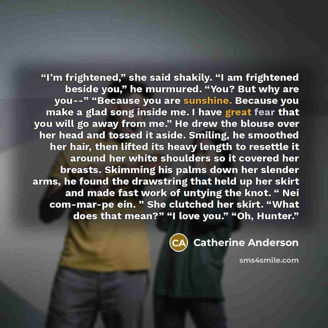 “I’m frightened,” she said shakily. “I am frightened beside you,” he murmured. “You? But why are you--” “Because you are sunshine. Because you make a glad song inside me. I have great fear that you will go away from me.” He drew the blouse over her head and tossed it aside. Smiling, he smoothed her…” quote by Catherine Anderson