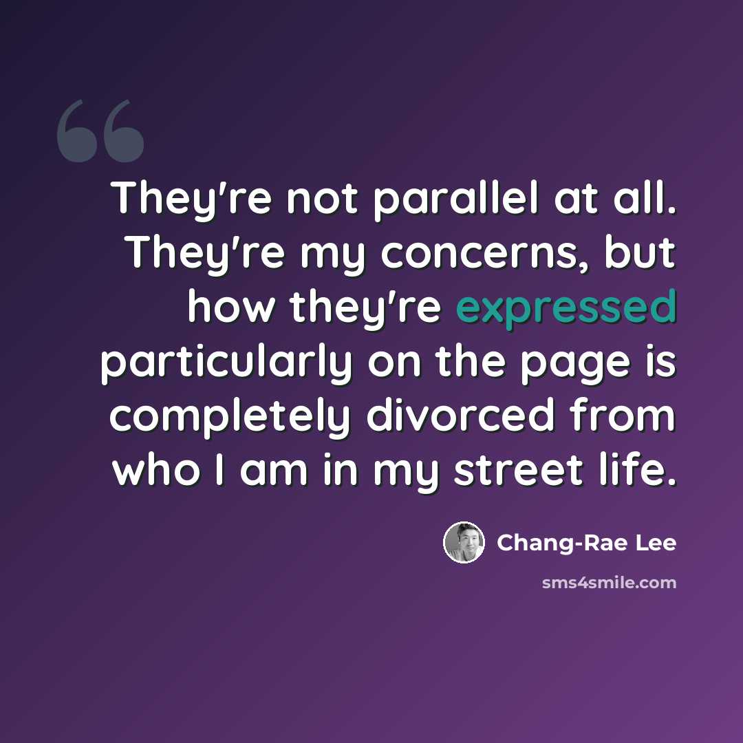 “They're not parallel at all. They're my concerns, but how they're expressed particularly on the page is completely divorced from who I am in my street life.” quote by Chang-Rae Lee