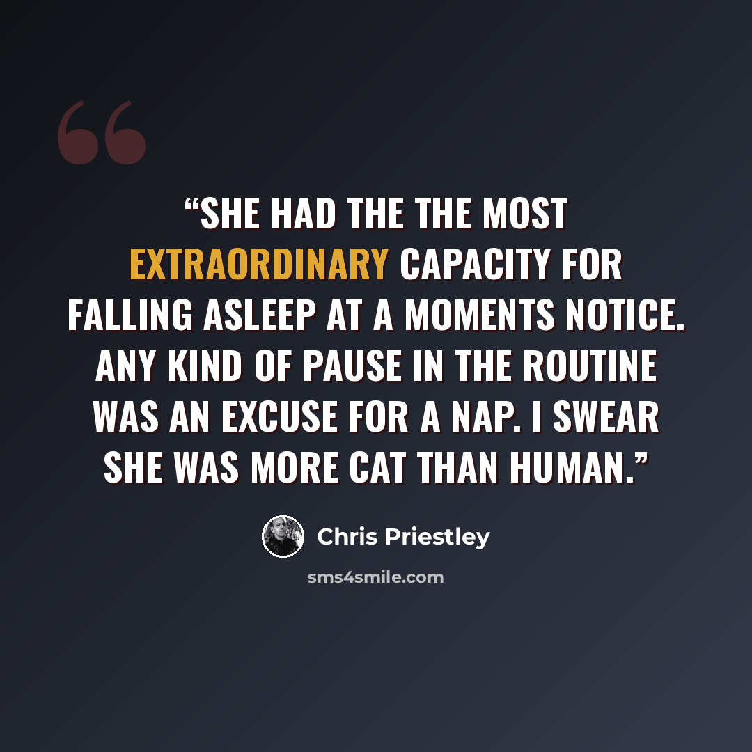 “She had the the most extraordinary capacity for falling asleep at a moments notice. Any kind of pause in the routine was an excuse for a nap. I swear she was more cat than human.” quote by Chris Priestley