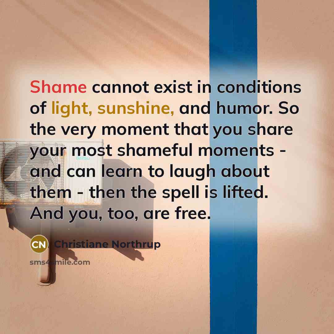 “Shame cannot exist in conditions of light, sunshine, and humor. So the very moment that you share your most shameful moments - and can learn to laugh about them - then the spell is lifted. And you, too, are free.” quote by Christiane Northrup