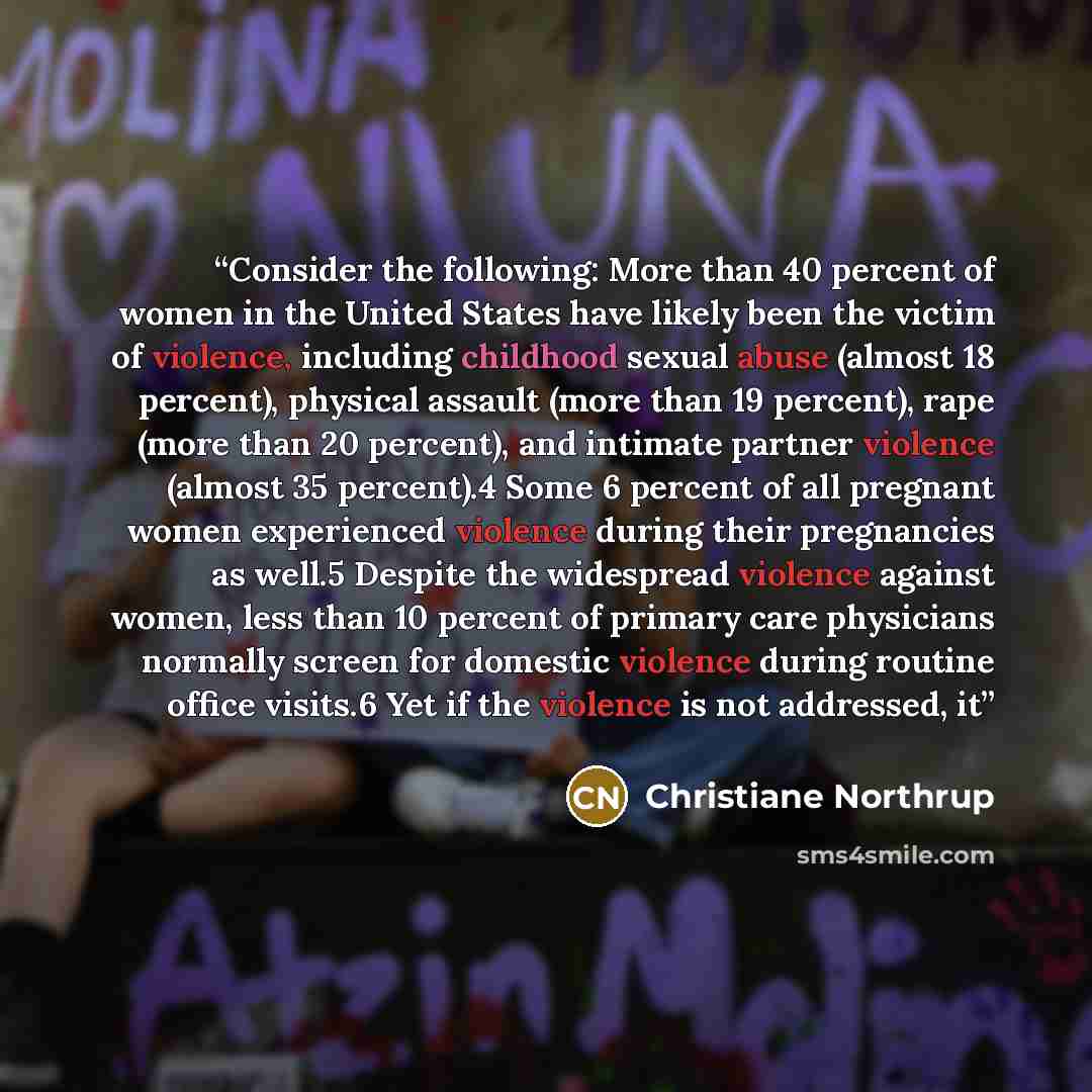 “Consider the following: More than 40 percent of women in the United States have likely been the victim of violence, including childhood sexual abuse (almost 18 percent), physical assault (more than 19 percent), rape (more than 20 percent), and intimate partner violence (almost 35 percent).4 Some 6…” quote by Christiane Northrup