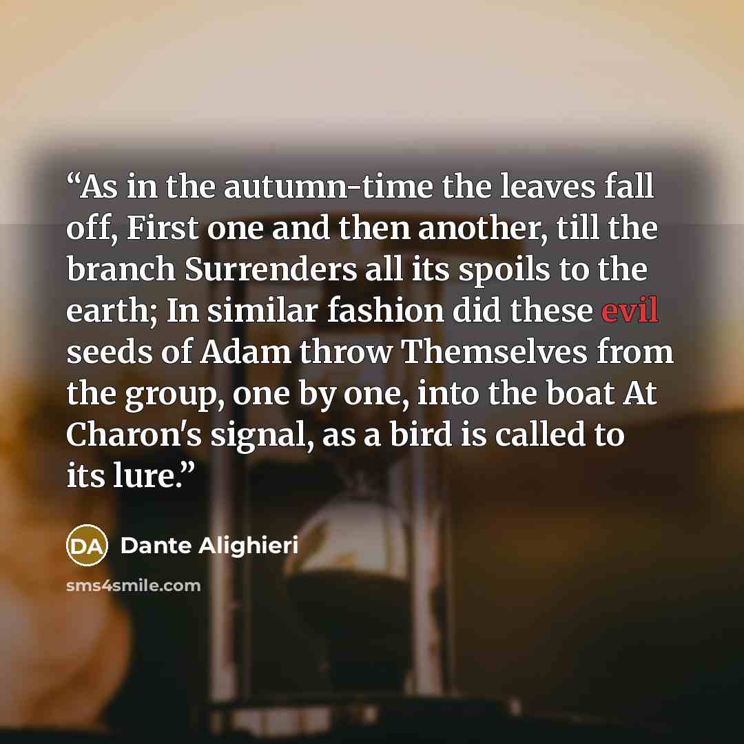 “As in the autumn-time the leaves fall off, First one and then another, till the branch Surrenders all its spoils to the earth; In similar fashion did these evil seeds of Adam throw Themselves from the group, one by one, into the boat At Charon's signal, as a bird is called to its lure.” quote by Dante Alighieri