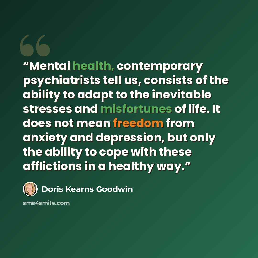 “Mental health, contemporary psychiatrists tell us, consists of the ability to adapt to the inevitable stresses and misfortunes of life. It does not mean freedom from anxiety and depression, but only the ability to cope with these afflictions in a healthy way.” quote by Doris Kearns Goodwin