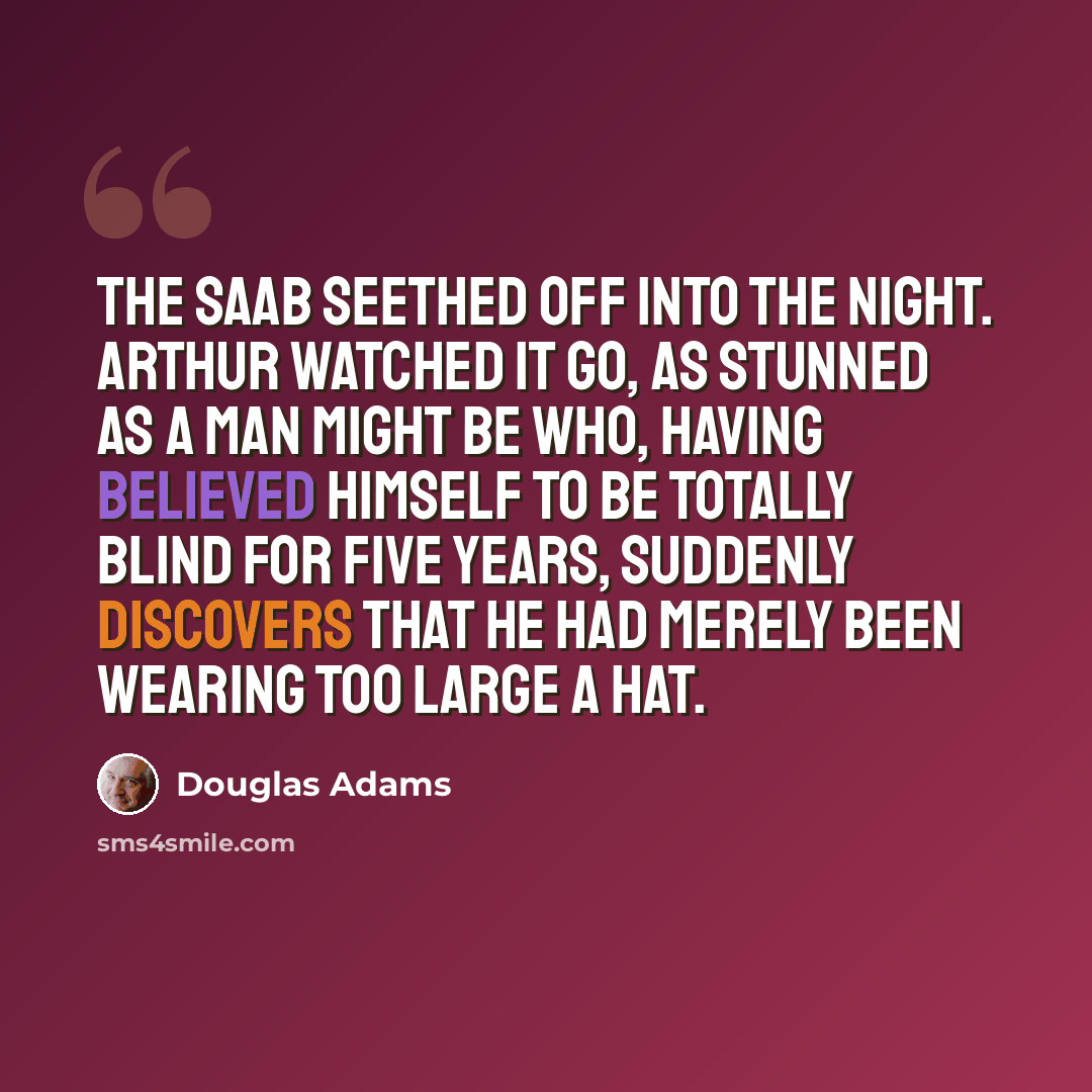 “The Saab seethed off into the night. Arthur watched it go, as stunned as a man might be who, having believed himself to be totally blind for five years, suddenly discovers that he had merely been wearing too large a hat.” quote by Douglas Adams