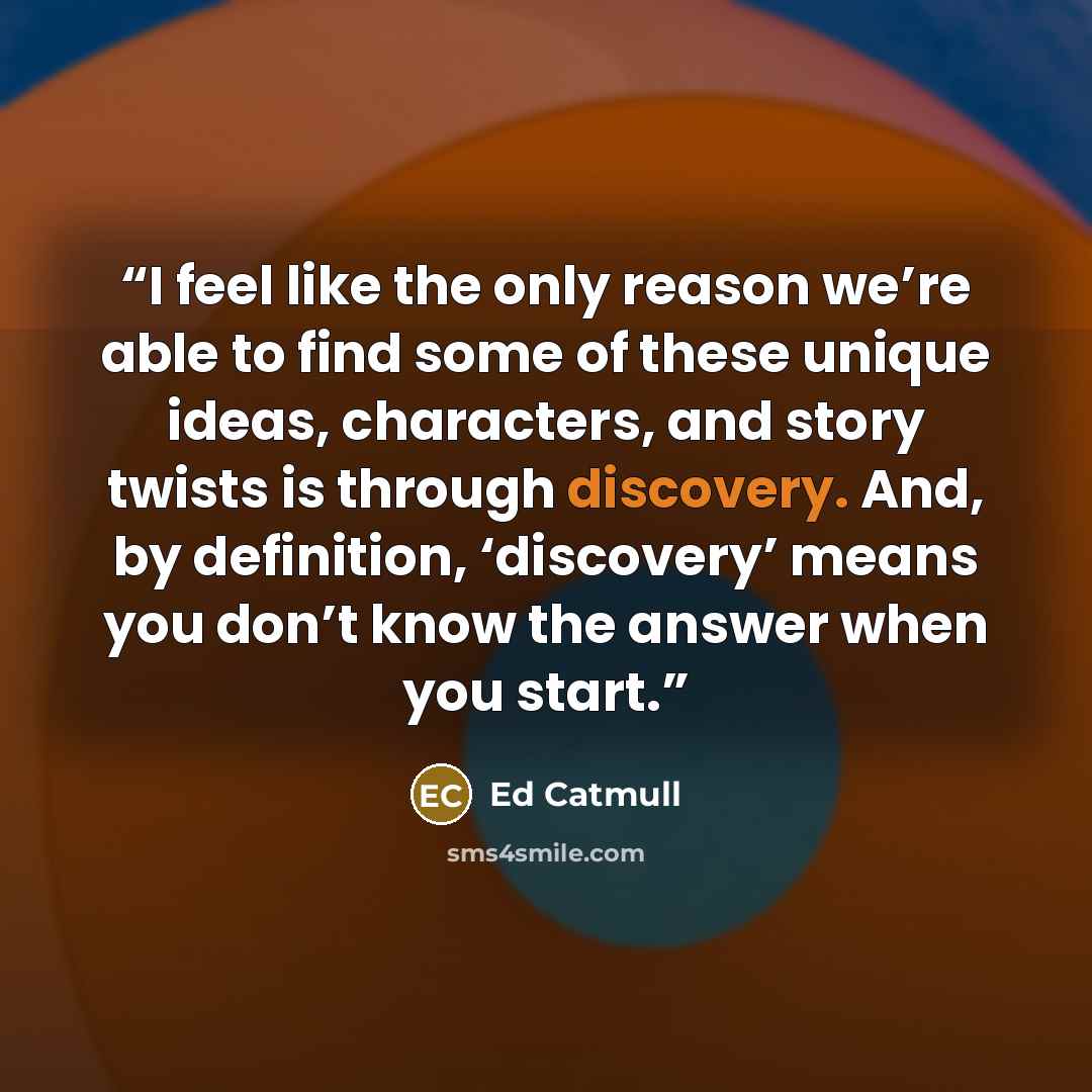 “I feel like the only reason we’re able to find some of these unique ideas, characters, and story twists is through discovery. And, by definition, ‘discovery’ means you don’t know the answer when you start.” quote by Ed Catmull