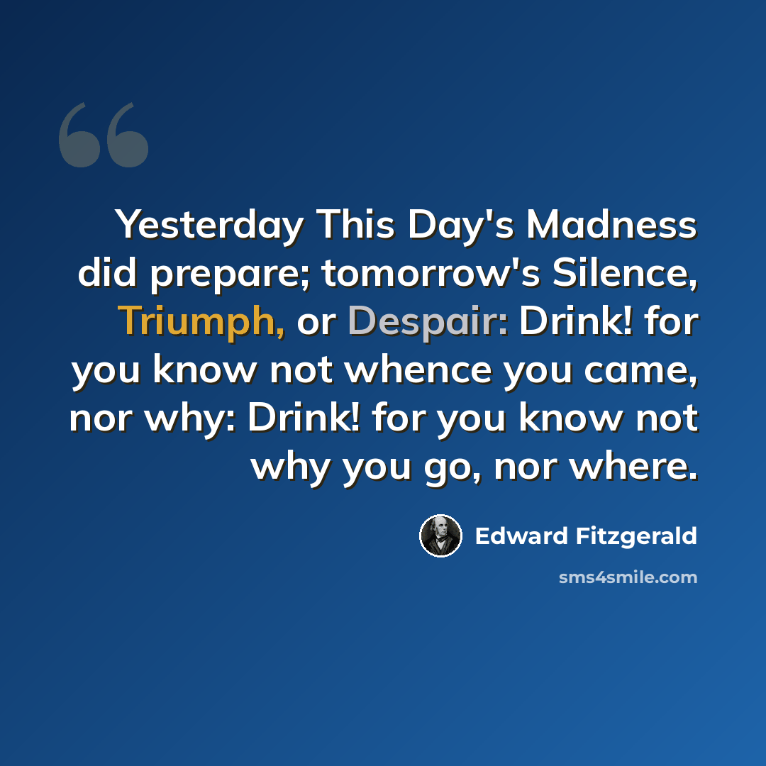 “Yesterday This Day's Madness did prepare; tomorrow's Silence, Triumph, or Despair: Drink! for you know not whence you came, nor why: Drink! for you know not why you go, nor where.” quote by Edward Fitzgerald