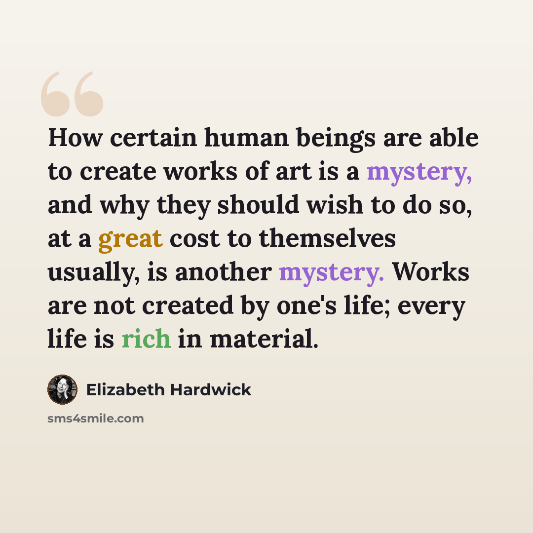 “How certain human beings are able to create works of art is a mystery, and why they should wish to do so, at a great cost to themselves usually, is another mystery. Works are not created by one's life; every life is rich in material.” quote by Elizabeth Hardwick