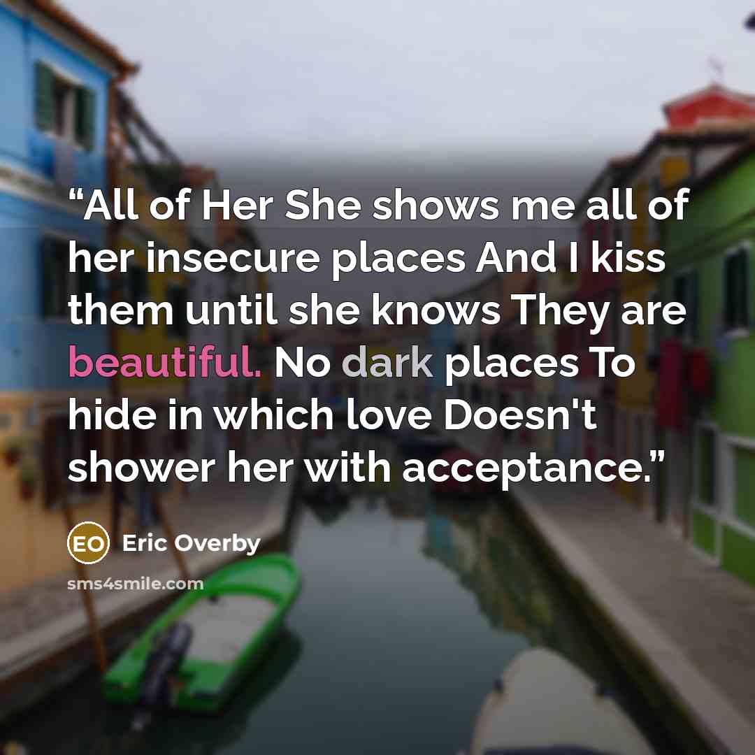 “All of Her She shows me all of her insecure places And I kiss them until she knows They are beautiful. No dark places To hide in which love Doesn't shower her with acceptance.” quote by Eric Overby