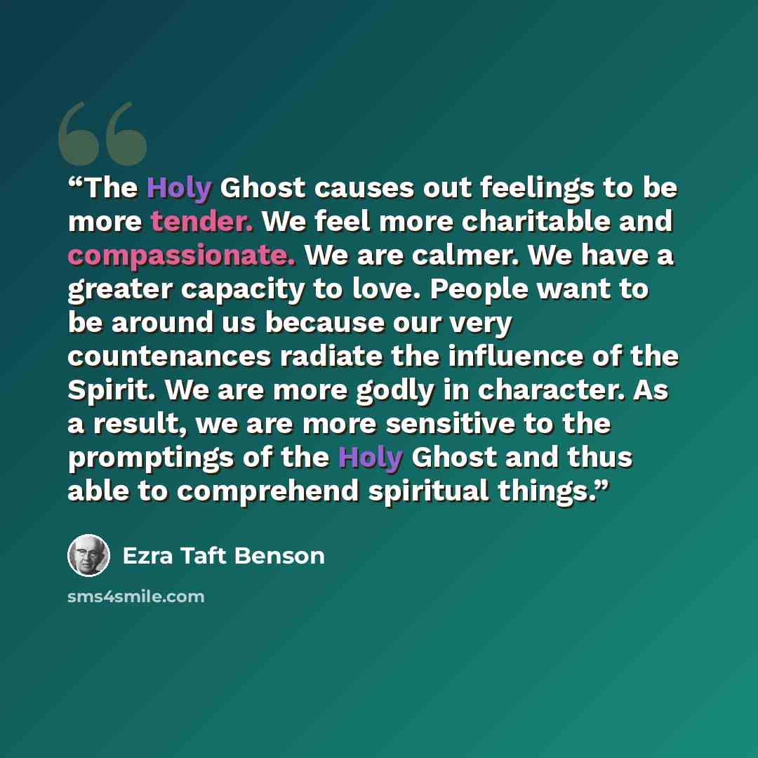 “The Holy Ghost causes out feelings to be more tender. We feel more charitable and compassionate. We are calmer. We have a greater capacity to love. People want to be around us because our very countenances radiate the influence of the Spirit. We are more godly in character. As a result, we are…” quote by Ezra Taft Benson