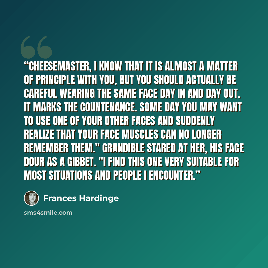 “Cheesemaster, I know that it is almost a matter of principle with you, but you should actually be careful wearing the same Face day in and day out. It marks the countenance. Some day you may want to use one of your other Faces and suddenly realize that your face muscles can no longer remember…” quote by Frances Hardinge