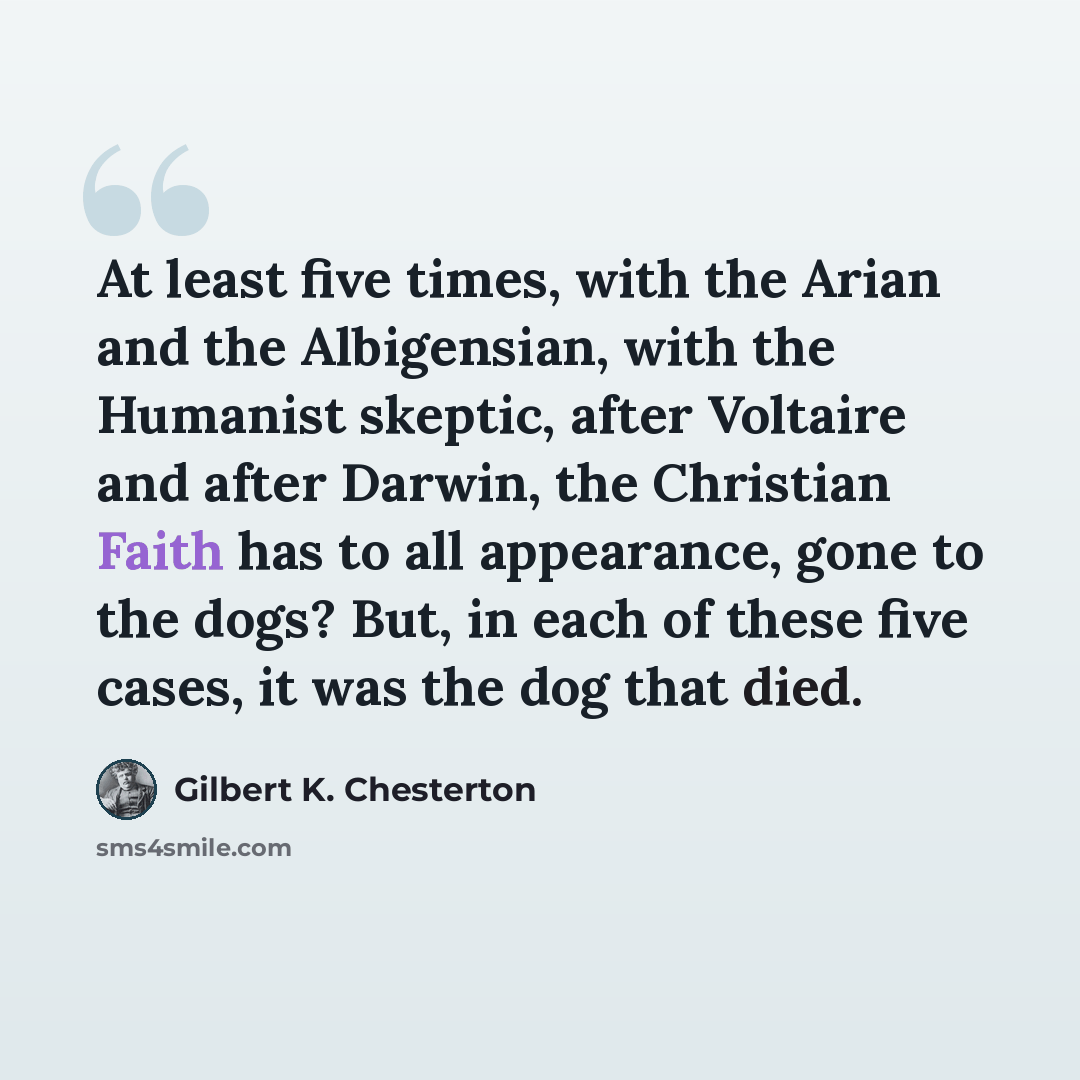 “At least five times, with the Arian and the Albigensian, with the Humanist skeptic, after Voltaire and after Darwin, the Christian Faith has to all appearance, gone to the dogs? But, in each of these five cases, it was the dog that died.” quote by Gilbert K. Chesterton