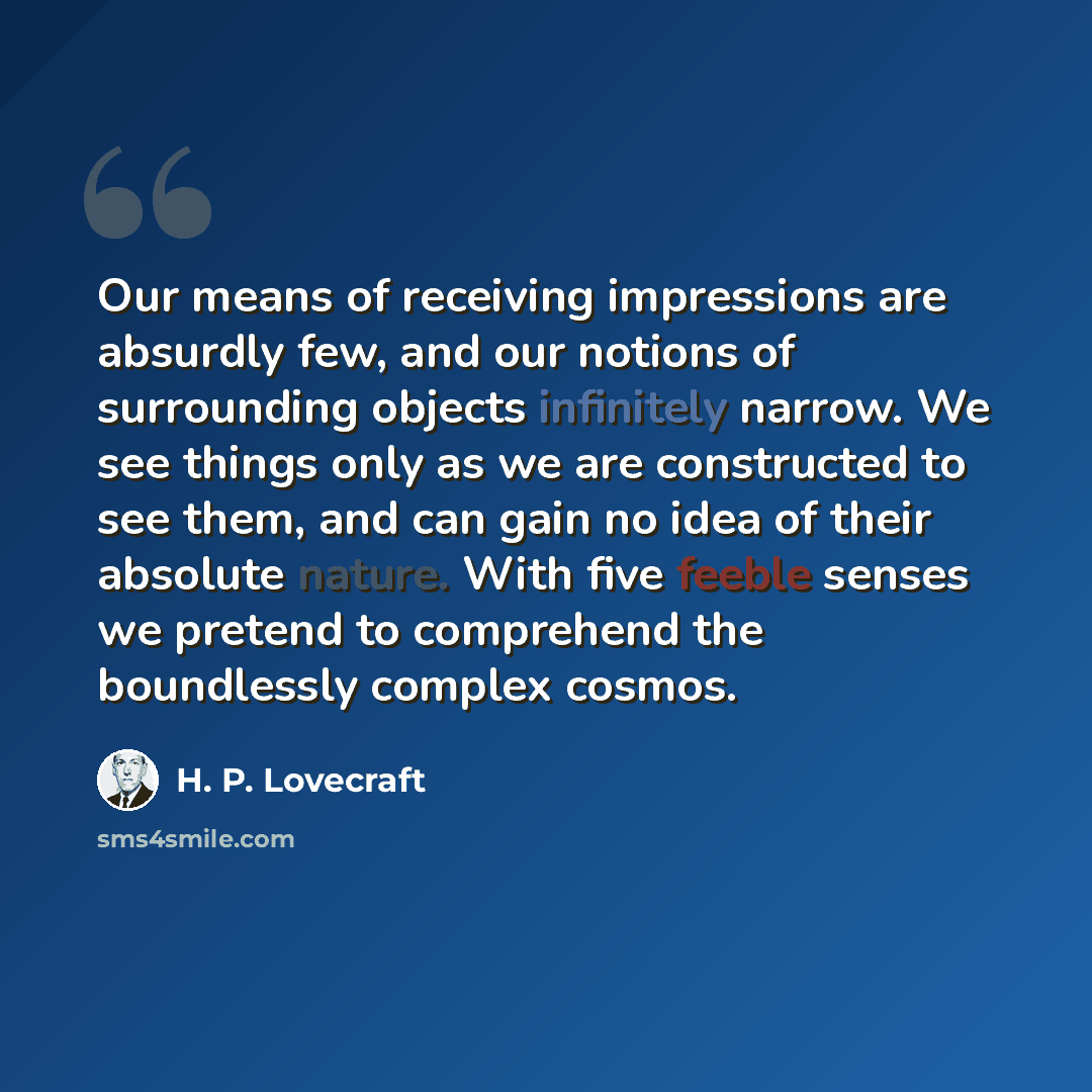 “Our means of receiving impressions are absurdly few, and our notions of surrounding objects infinitely narrow. We see things only as we are constructed to see them, and can gain no idea of their absolute nature. With five feeble senses we pretend to comprehend the boundlessly complex cosmos.” quote by H. P. Lovecraft