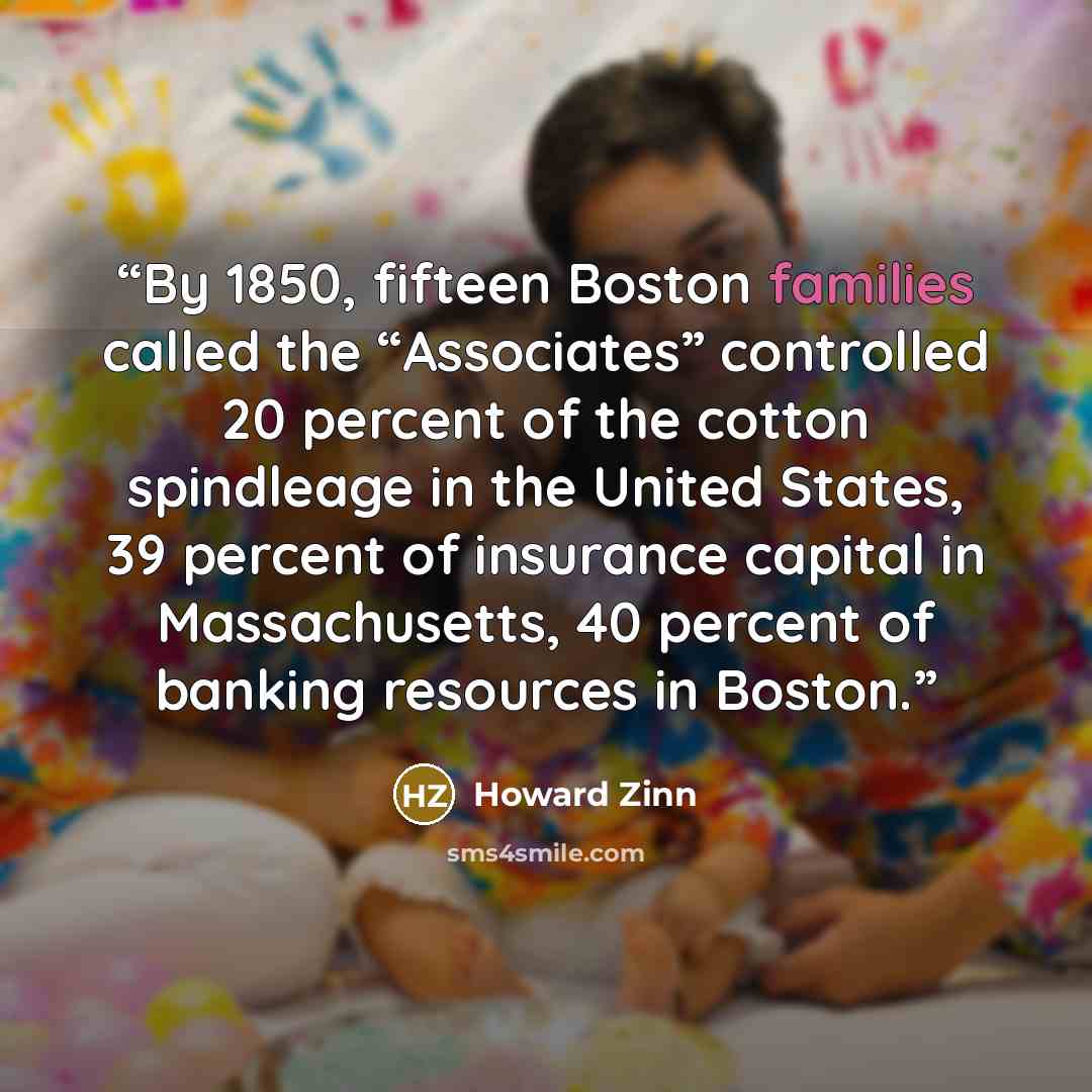 “By 1850, fifteen Boston families called the “Associates” controlled 20 percent of the cotton spindleage in the United States, 39 percent of insurance capital in Massachusetts, 40 percent of banking resources in Boston.” quote by Howard Zinn