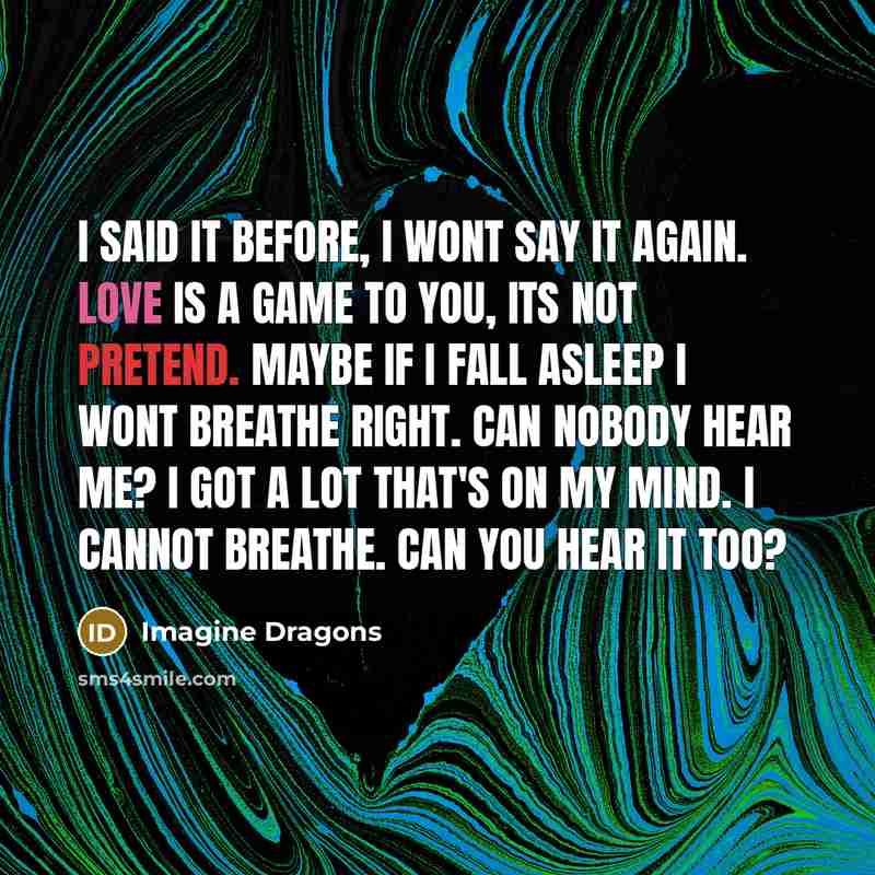 “I said it before, I wont say it again. Love is a game to you, its not pretend. Maybe if I fall asleep I wont breathe right. Can nobody hear me? I got a lot that's on my mind. I cannot breathe. Can you hear it too?” quote by Imagine Dragons