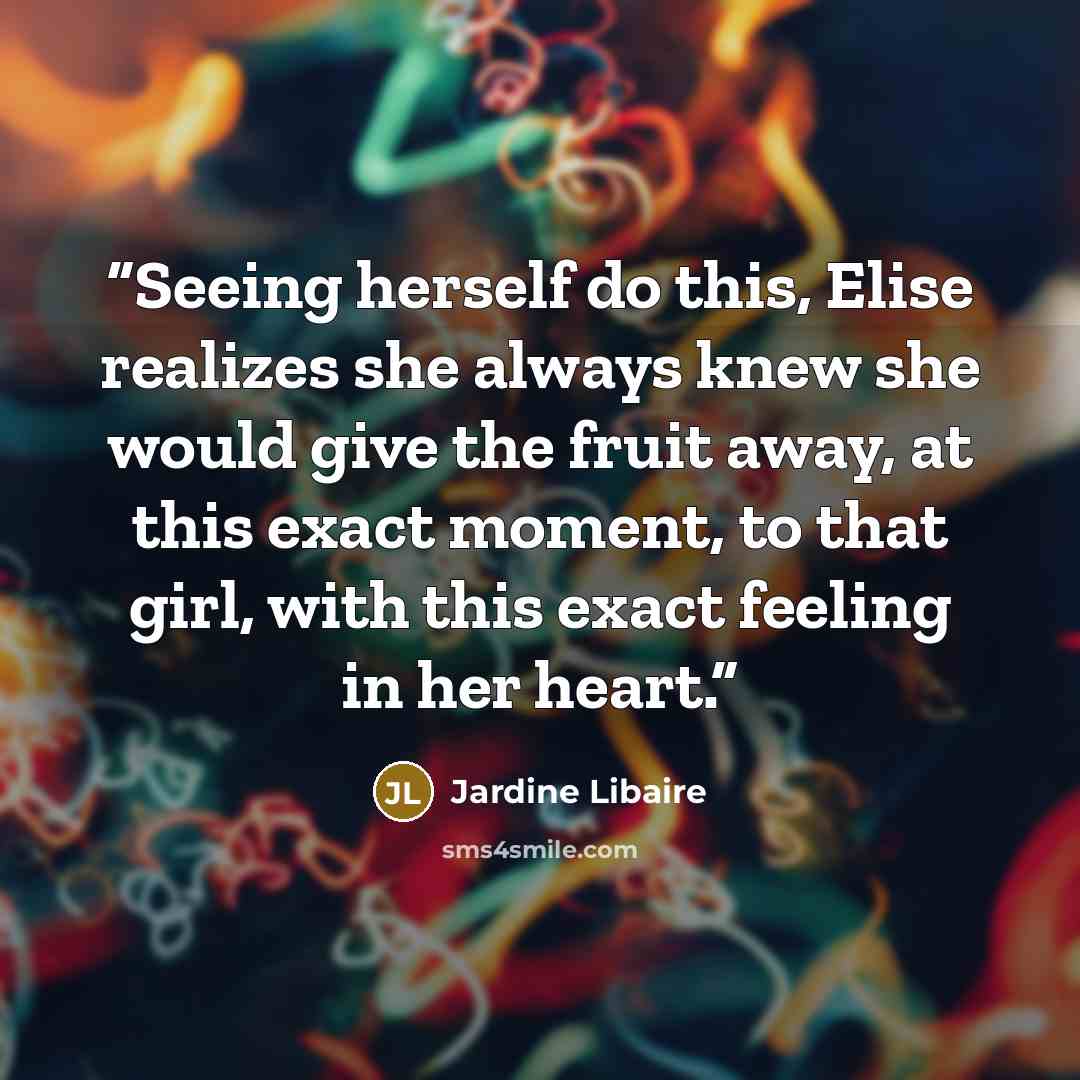 “Seeing herself do this, Elise realizes she always knew she would give the fruit away, at this exact moment, to that girl, with this exact feeling in her heart.” quote by Jardine Libaire