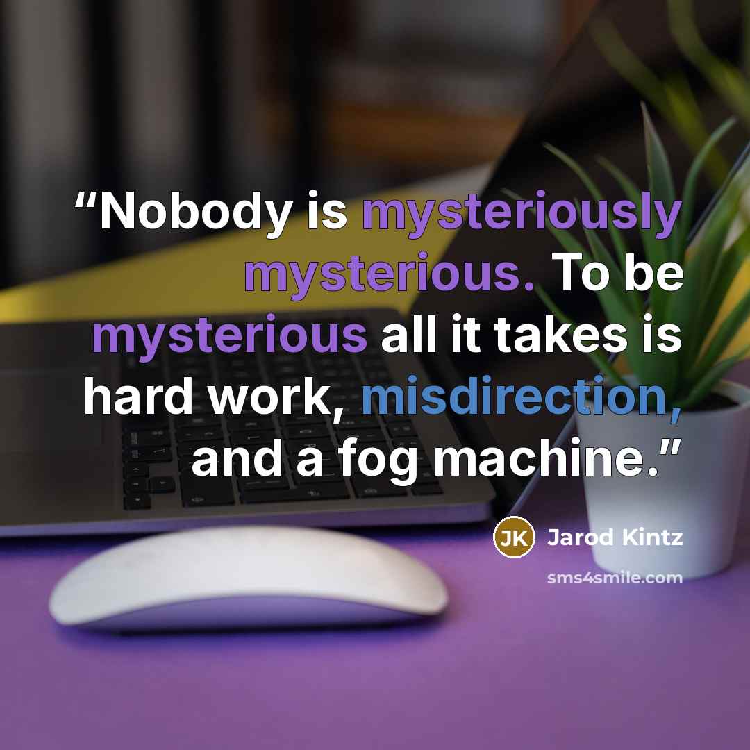 “Nobody is mysteriously mysterious. To be mysterious all it takes is hard work, misdirection, and a fog machine.” quote by Jarod Kintz