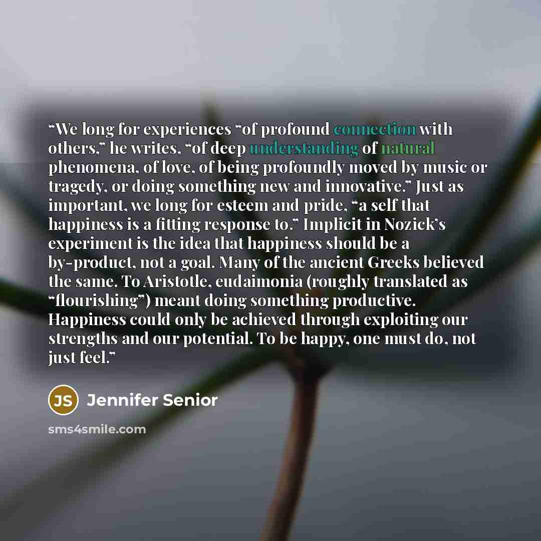 “We long for experiences “of profound connection with others,” he writes, “of deep understanding of natural phenomena, of love, of being profoundly moved by music or tragedy, or doing something new and innovative.” Just as important, we long for esteem and pride, “a self that happiness is a fitting…” quote by Jennifer Senior