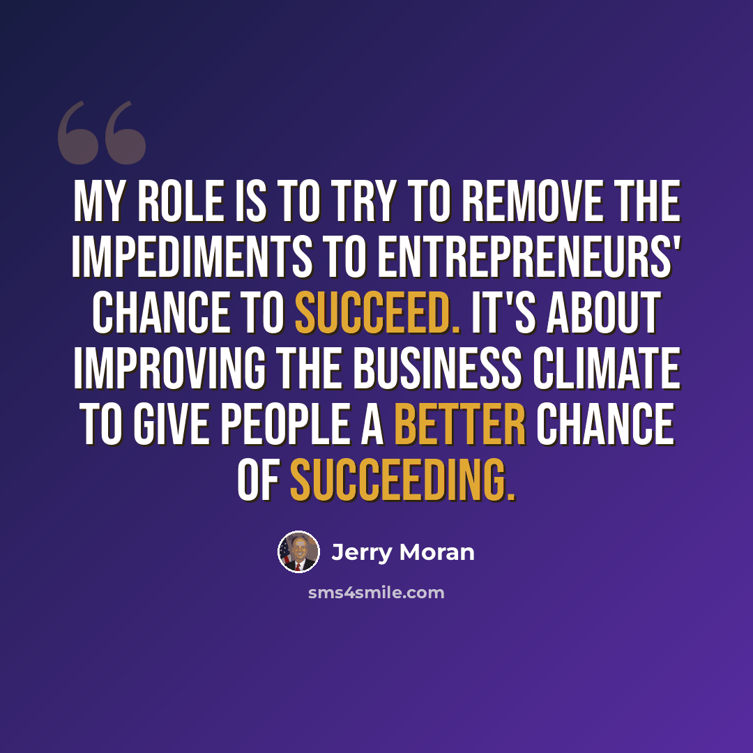 “My role is to try to remove the impediments to entrepreneurs' chance to succeed. It's about improving the business climate to give people a better chance of succeeding.” quote by Jerry Moran