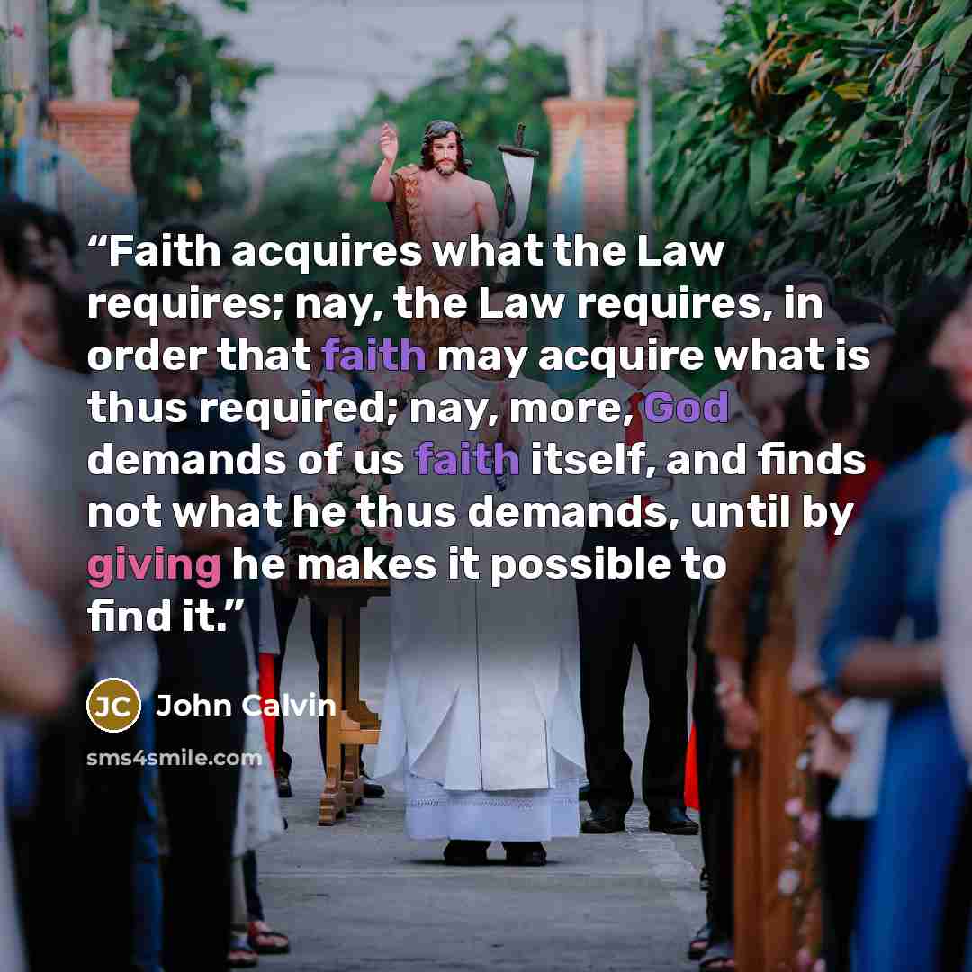 “Faith acquires what the Law requires; nay, the Law requires, in order that faith may acquire what is thus required; nay, more, God demands of us faith itself, and finds not what he thus demands, until by giving he makes it possible to find it.” quote by John Calvin