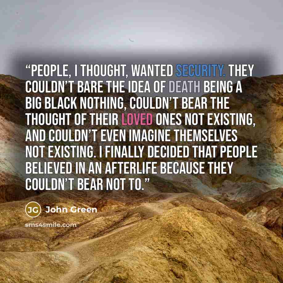 “People, I thought, wanted security. They couldn’t bare the idea of death being a big black nothing, couldn’t bear the thought of their loved ones not existing, and couldn’t even imagine themselves not existing. I finally decided that people believed in an afterlife because they couldn’t bear not to.” quote by John Green
