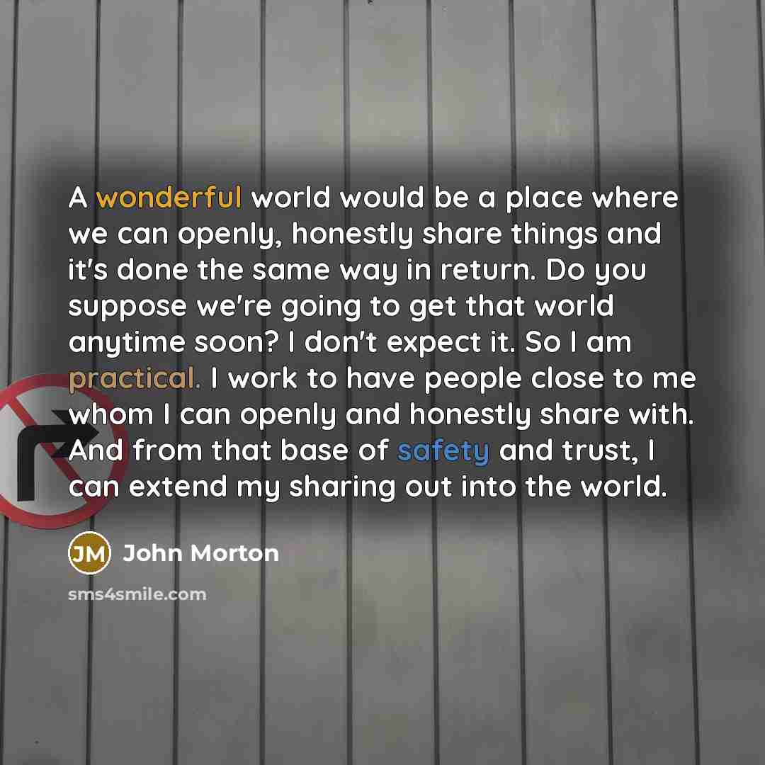 “A wonderful world would be a place where we can openly, honestly share things and it's done the same way in return. Do you suppose we're going to get that world anytime soon? I don't expect it. So I am practical. I work to have people close to me whom I can openly and honestly share with. And from…” quote by John Morton