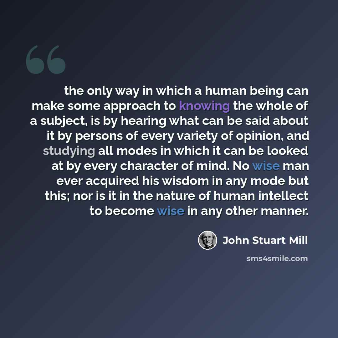 “the only way in which a human being can make some approach to knowing the whole of a subject, is by hearing what can be said about it by persons of every variety of opinion, and studying all modes in which it can be looked at by every character of mind. No wise man ever acquired his wisdom in any…” quote by John Stuart Mill