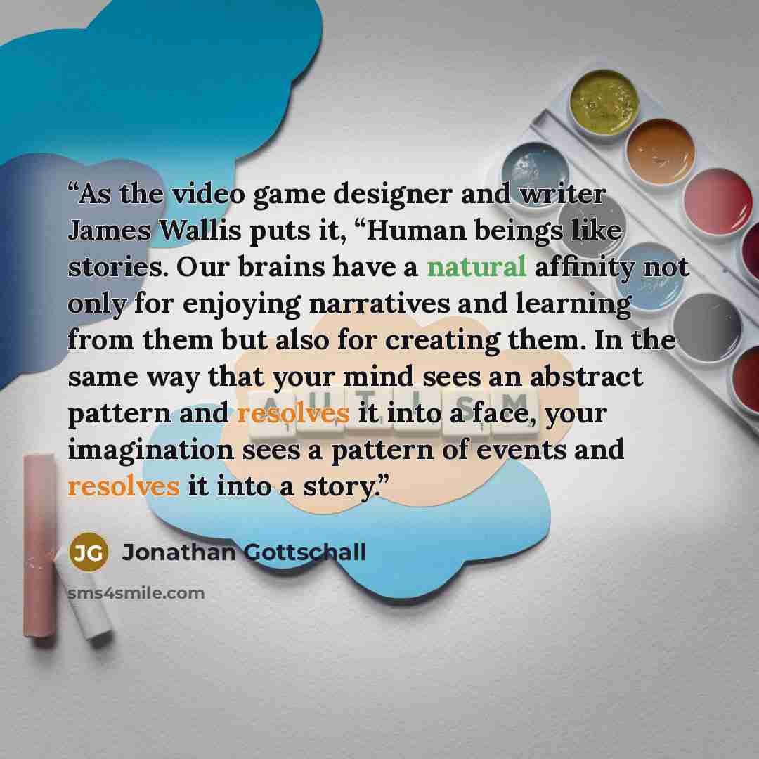 “As the video game designer and writer James Wallis puts it, “Human beings like stories. Our brains have a natural affinity not only for enjoying narratives and learning from them but also for creating them. In the same way that your mind sees an abstract pattern and resolves it into a face, your…” quote by Jonathan Gottschall