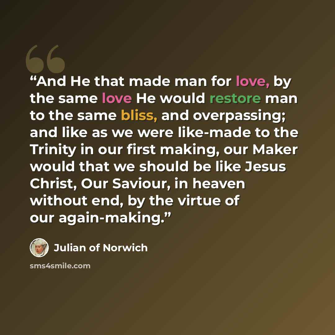 “And He that made man for love, by the same love He would restore man to the same bliss, and overpassing; and like as we were like-made to the Trinity in our first making, our Maker would that we should be like Jesus Christ, Our Saviour, in heaven without end, by the virtue of our again-making.” quote by Julian of Norwich
