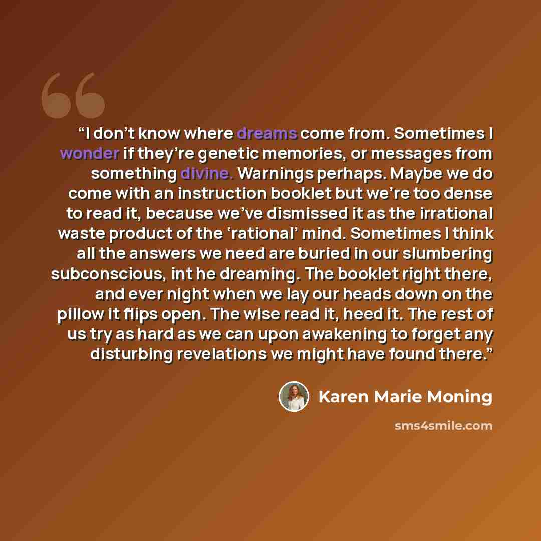 “I don’t know where dreams come from. Sometimes I wonder if they’re genetic memories, or messages from something divine. Warnings perhaps. Maybe we do come with an instruction booklet but we’re too dense to read it, because we’ve dismissed it as the irrational waste product of the ‘rational’ mind…” quote by Karen Marie Moning