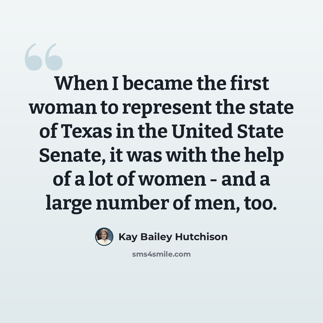 “When I became the first woman to represent the state of Texas in the United State Senate, it was with the help of a lot of women - and a large number of men, too.” quote by Kay Bailey Hutchison