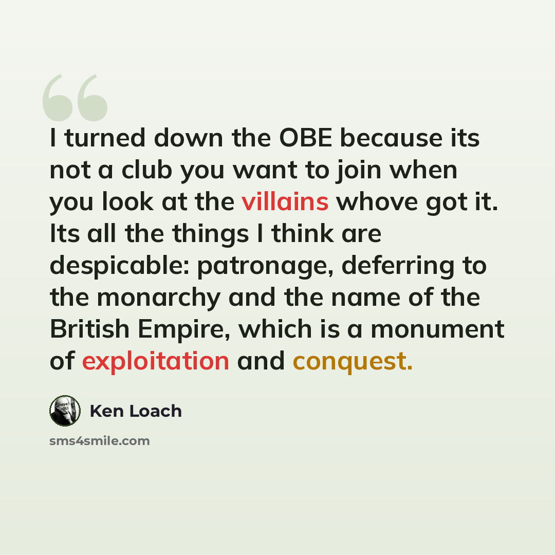 “I turned down the OBE because its not a club you want to join when you look at the villains whove got it. Its all the things I think are despicable: patronage, deferring to the monarchy and the name of the British Empire, which is a monument of exploitation and conquest.” quote by Ken Loach
