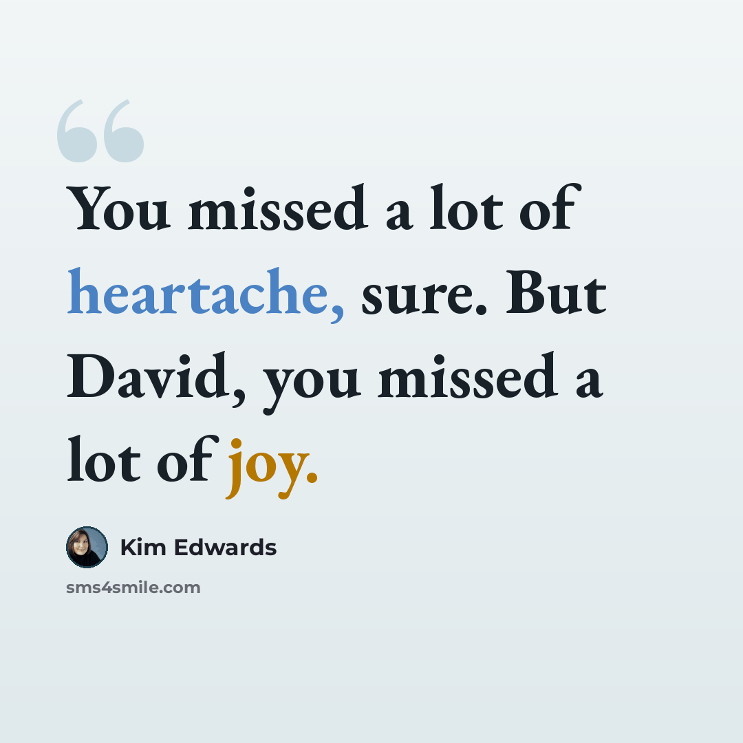 “You missed a lot of heartache, sure. But David, you missed a lot of joy.” quote by Kim Edwards
