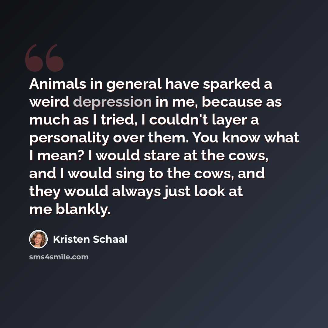 “Animals in general have sparked a weird depression in me, because as much as I tried, I couldn't layer a personality over them. You know what I mean? I would stare at the cows, and I would sing to the cows, and they would always just look at me blankly.” quote by Kristen Schaal