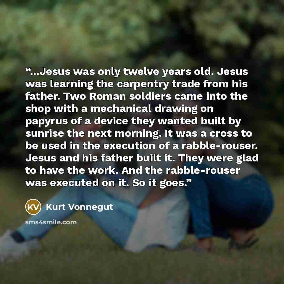 “...Jesus was only twelve years old. Jesus was learning the carpentry trade from his father. Two Roman soldiers came into the shop with a mechanical drawing on papyrus of a device they wanted built by sunrise the next morning. It was a cross to be used in the execution of a rabble-rouser. Jesus and…” quote by Kurt Vonnegut