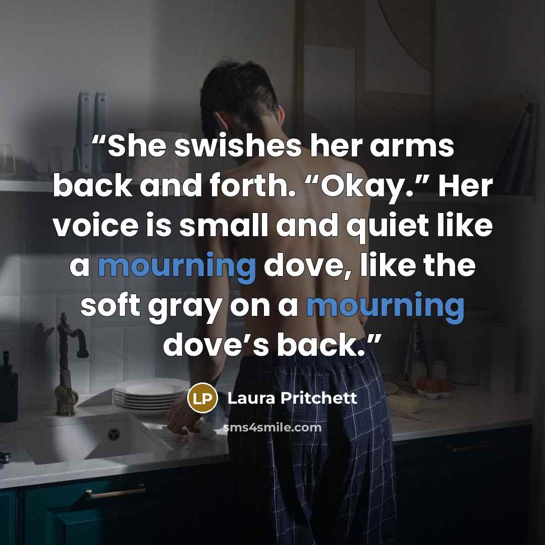 “She swishes her arms back and forth. “Okay.” Her voice is small and quiet like a mourning dove, like the soft gray on a mourning dove’s back.” quote by Laura Pritchett