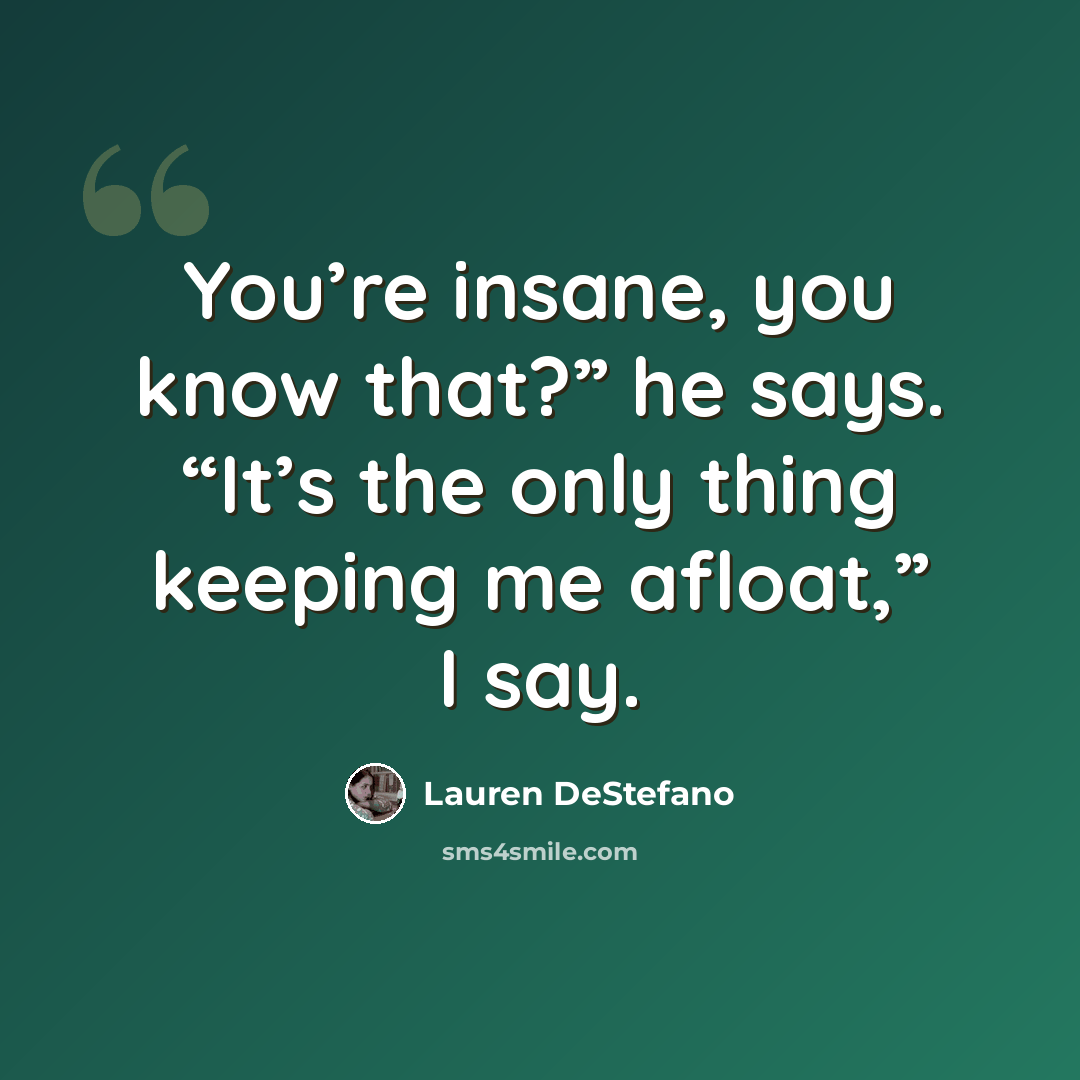 “You’re insane, you know that?” he says. “It’s the only thing keeping me afloat,” I say.” quote by Lauren DeStefano