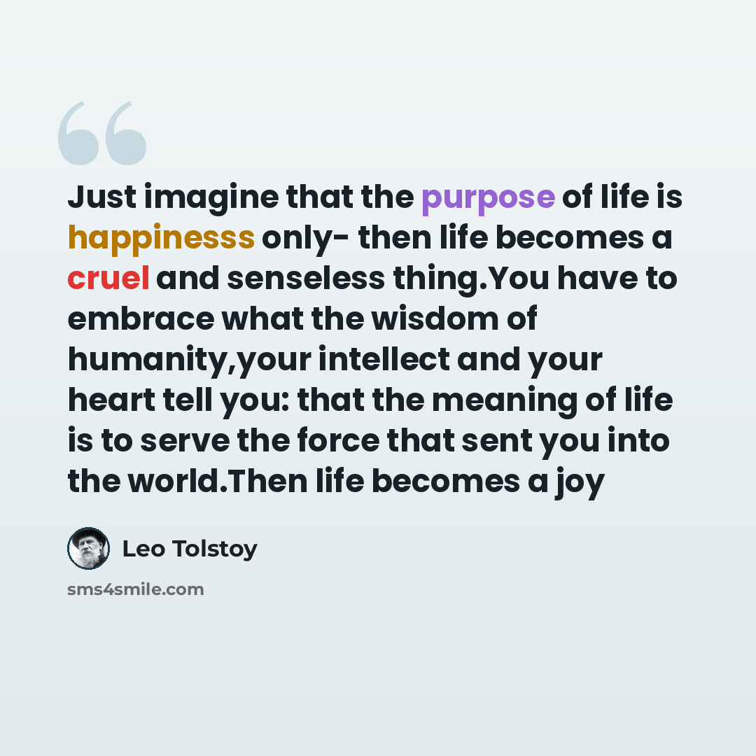 “Just imagine that the purpose of life is happinesss only- then life becomes a cruel and senseless thing.You have to embrace what the wisdom of humanity,your intellect and your heart tell you: that the meaning of life is to serve the force that sent you into the world.Then life becomes a joy” quote by Leo Tolstoy