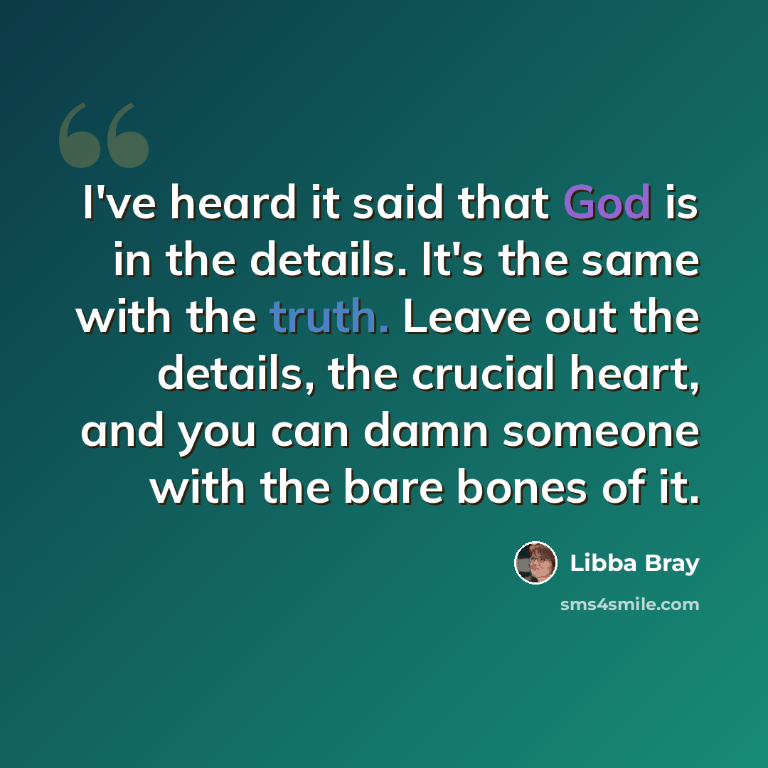 “I've heard it said that God is in the details. It's the same with the truth. Leave out the details, the crucial heart, and you can damn someone with the bare bones of it.” quote by Libba Bray