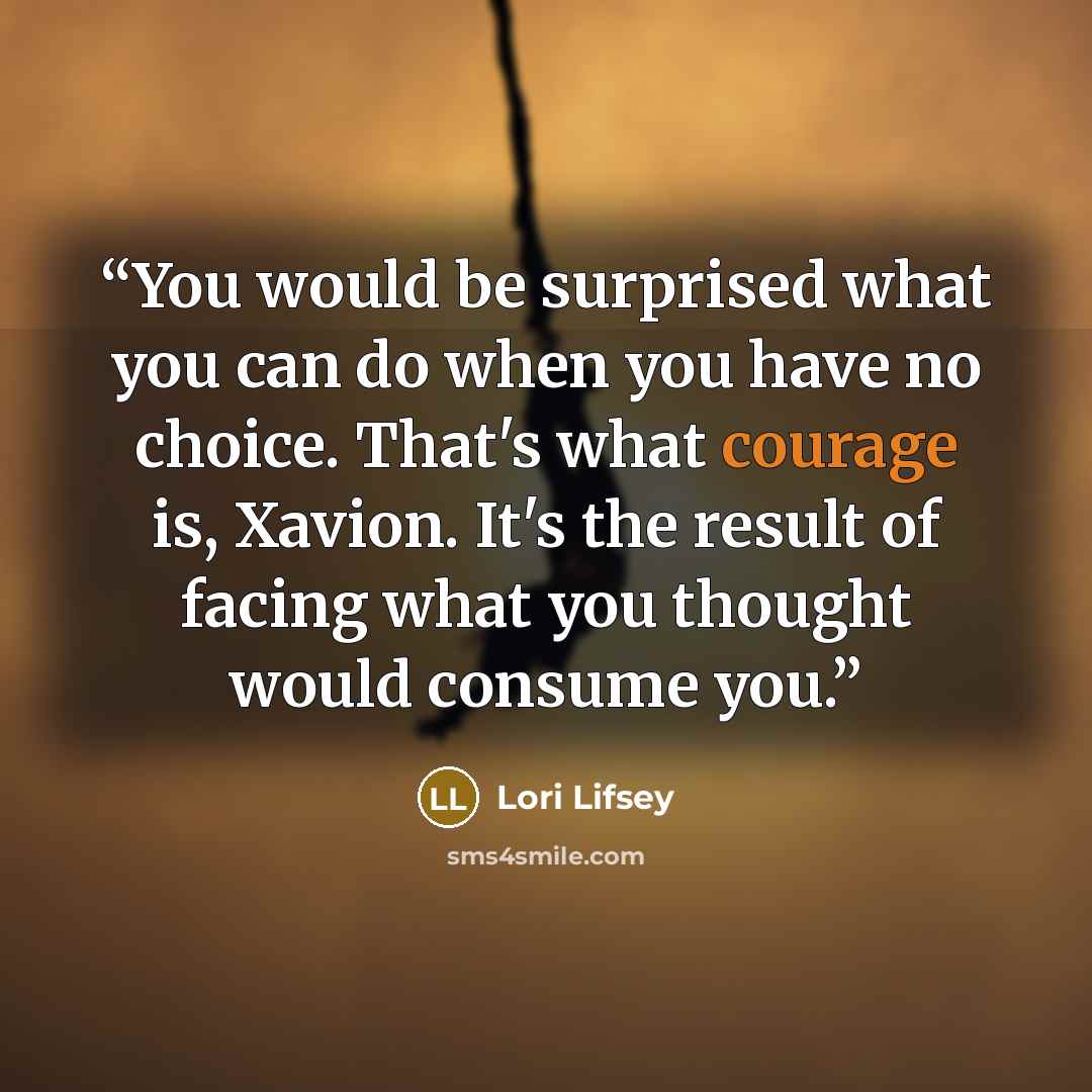 “You would be surprised what you can do when you have no choice. That's what courage is, Xavion. It's the result of facing what you thought would consume you.” quote by Lori Lifsey