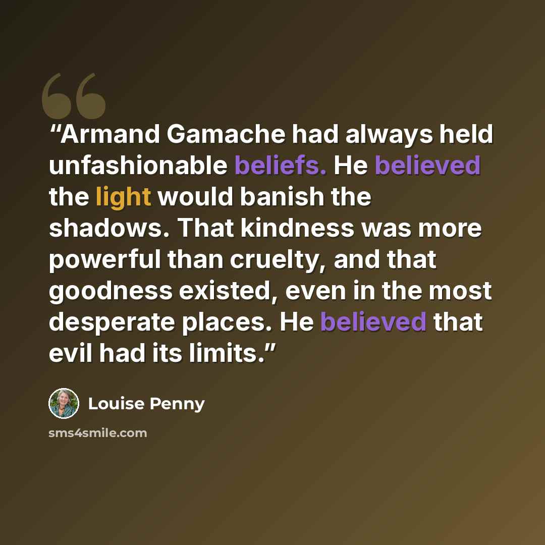 “Armand Gamache had always held unfashionable beliefs. He believed the light would banish the shadows. That kindness was more powerful than cruelty, and that goodness existed, even in the most desperate places. He believed that evil had its limits.” quote by Louise Penny