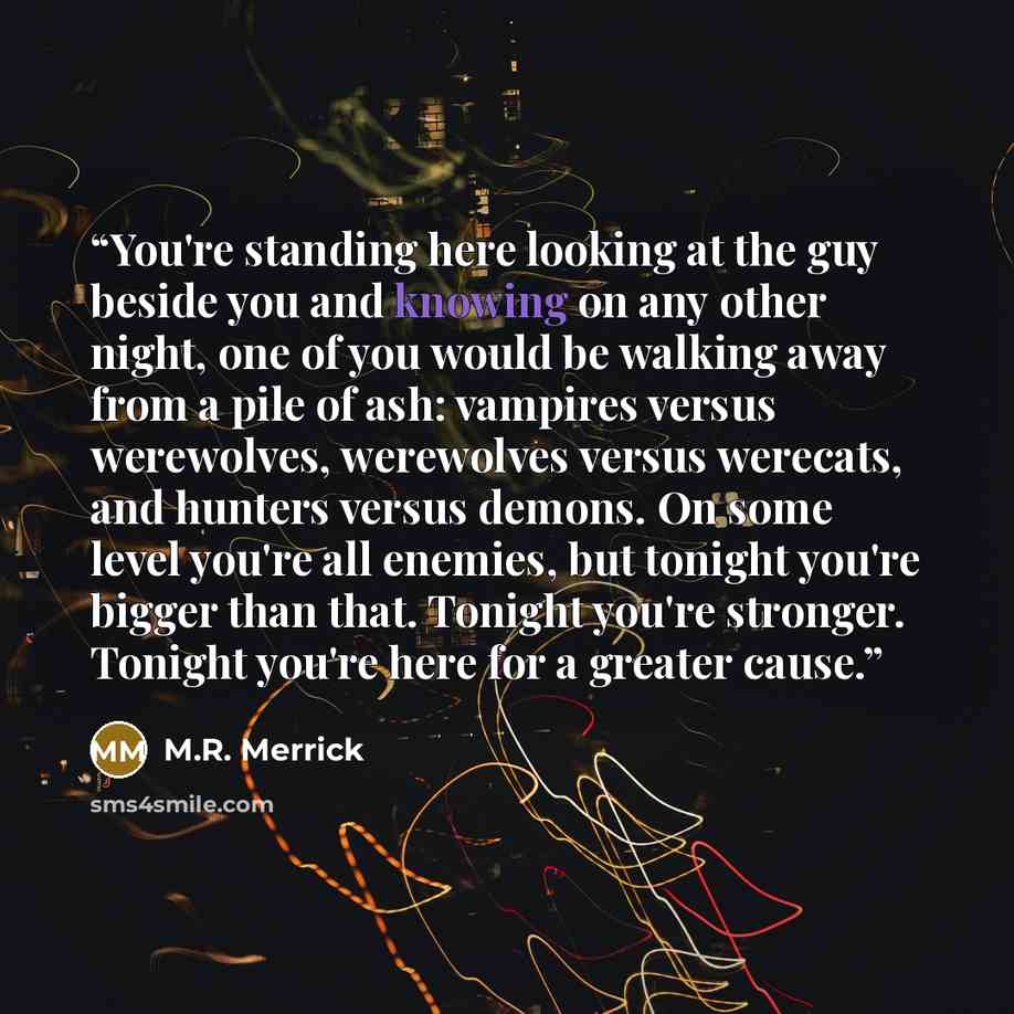 “You're standing here looking at the guy beside you and knowing on any other night, one of you would be walking away from a pile of ash: vampires versus werewolves, werewolves versus werecats, and hunters versus demons. On some level you're all enemies, but tonight you're bigger than that. Tonight…” quote by M.R. Merrick