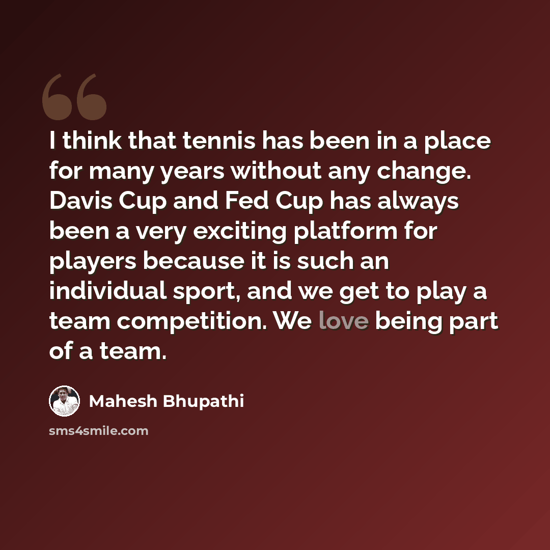 “I think that tennis has been in a place for many years without any change. Davis Cup and Fed Cup has always been a very exciting platform for players because it is such an individual sport, and we get to play a team competition. We love being part of a team.” quote by Mahesh Bhupathi