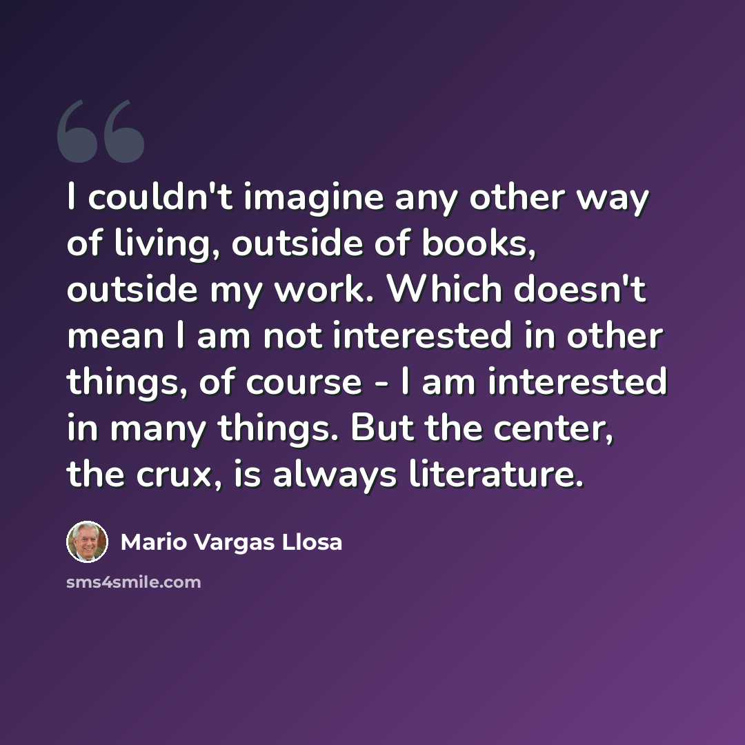 “I couldn't imagine any other way of living, outside of books, outside my work. Which doesn't mean I am not interested in other things, of course - I am interested in many things. But the center, the crux, is always literature.” quote by Mario Vargas Llosa
