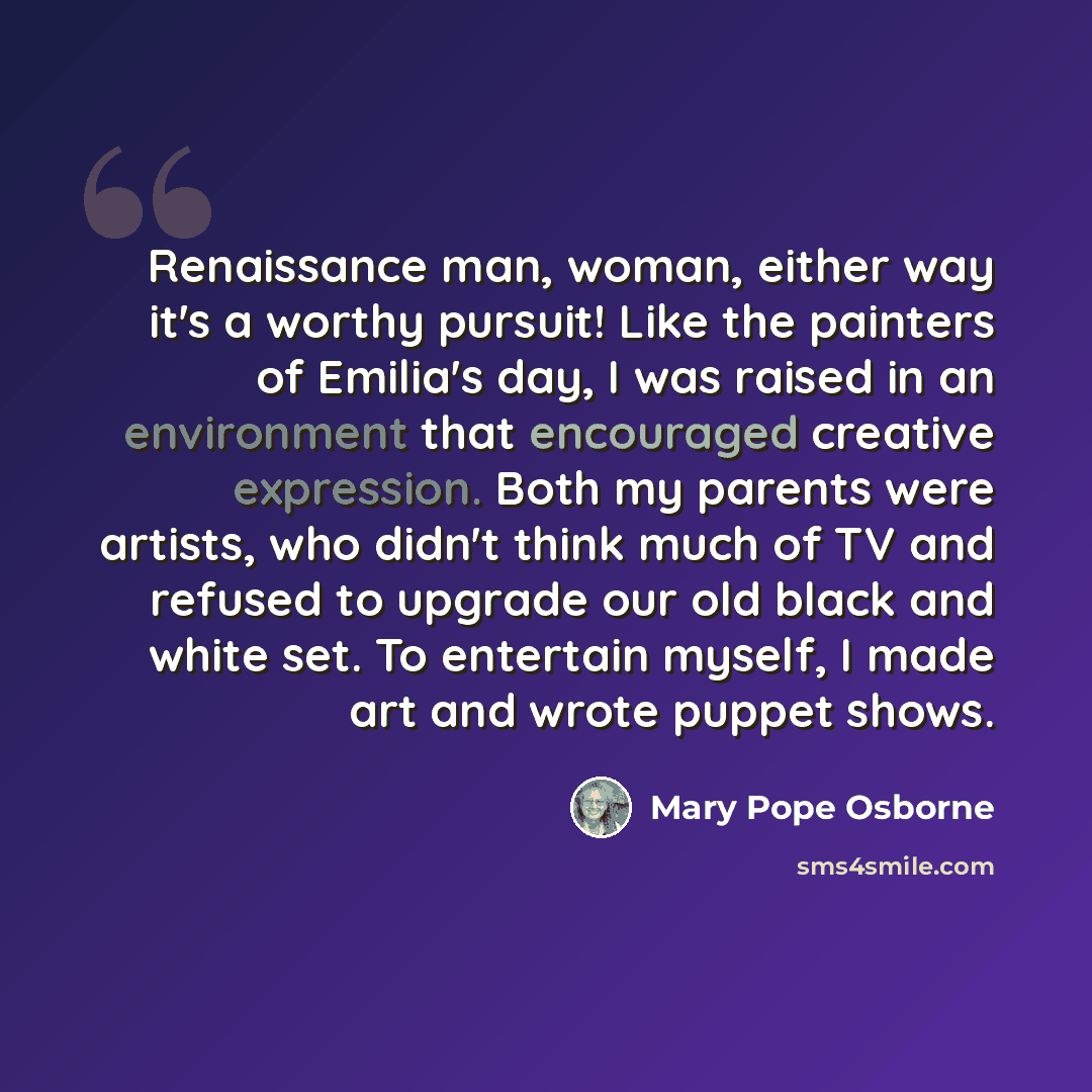 “Renaissance man, woman, either way it's a worthy pursuit! Like the painters of Emilia's day, I was raised in an environment that encouraged creative expression. Both my parents were artists, who didn't think much of TV and refused to upgrade our old black and white set. To entertain myself, I made…” quote by Mary Pope Osborne